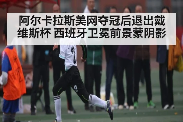 阿尔卡拉斯美网夺冠后退出戴维斯杯 西班牙卫冕前景蒙阴影